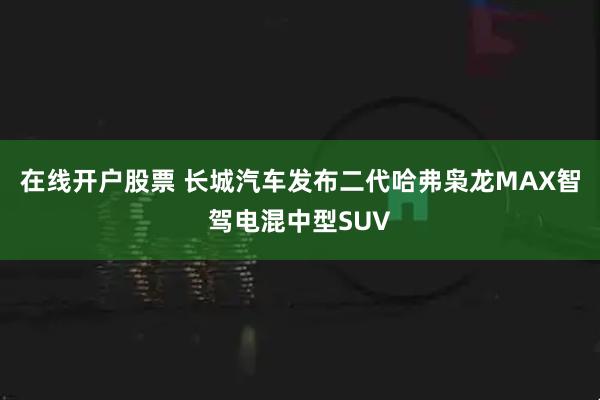 在线开户股票 长城汽车发布二代哈弗枭龙MAX智驾电混中型SUV