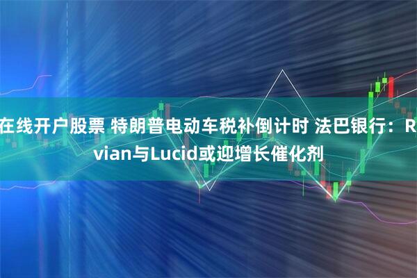 在线开户股票 特朗普电动车税补倒计时 法巴银行：Rivian与Lucid或迎增长催化剂