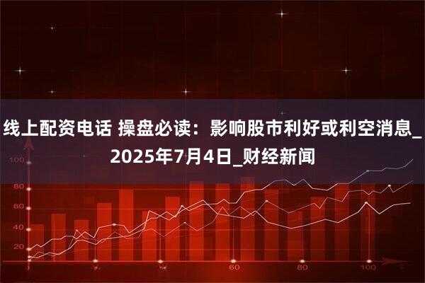 线上配资电话 操盘必读：影响股市利好或利空消息_2025年7月4日_财经新闻