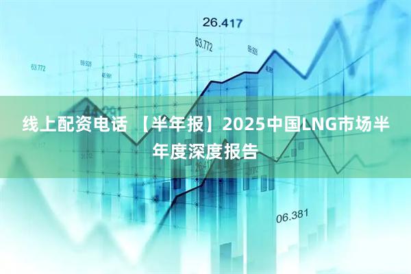 线上配资电话 【半年报】2025中国LNG市场半年度深度报告