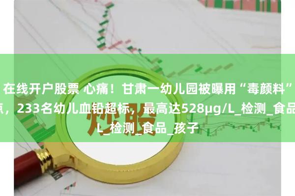 在线开户股票 心痛！甘肃一幼儿园被曝用“毒颜料”做糕点，233名幼儿血铅超标，最高达528μg/L_检测_食品_孩子