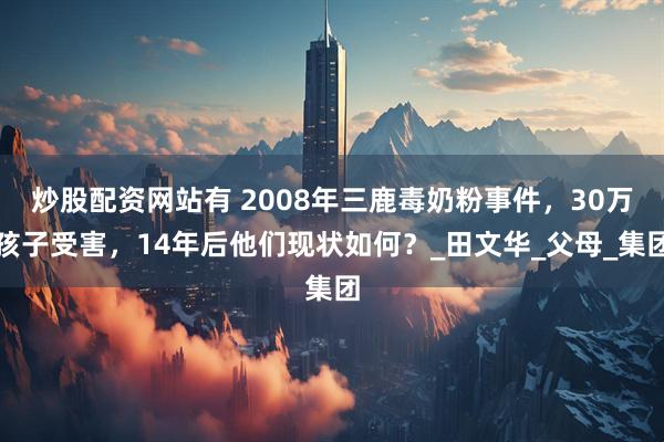 炒股配资网站有 2008年三鹿毒奶粉事件，30万孩子受害，14年后他们现状如何？_田文华_父母_集团