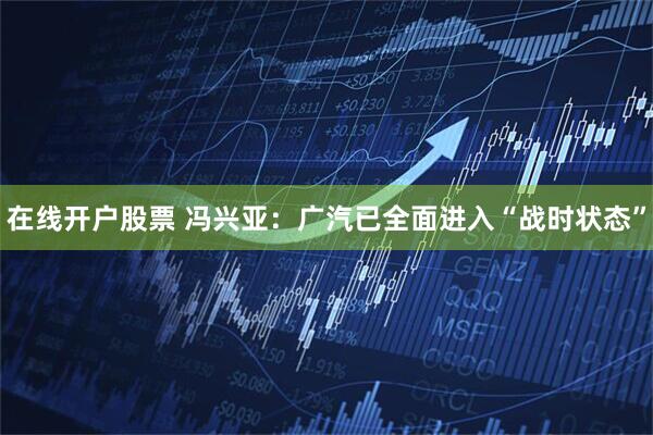 在线开户股票 冯兴亚：广汽已全面进入“战时状态”
