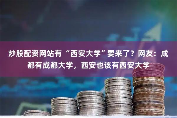 炒股配资网站有 “西安大学”要来了？网友：成都有成都大学，西安也该有西安大学