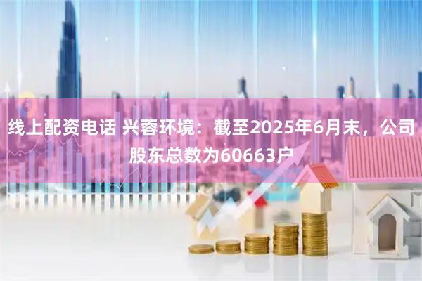 线上配资电话 兴蓉环境：截至2025年6月末，公司股东总数为60663户