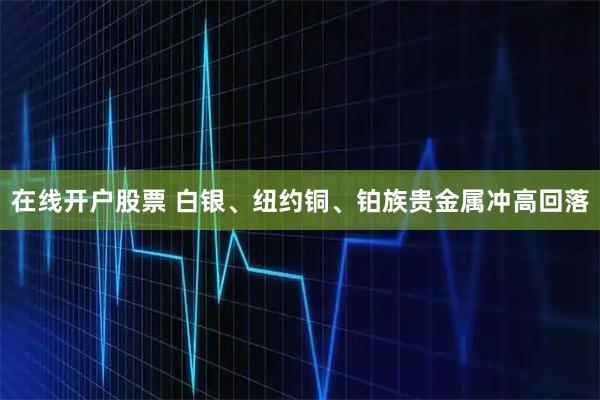 在线开户股票 白银、纽约铜、铂族贵金属冲高回落